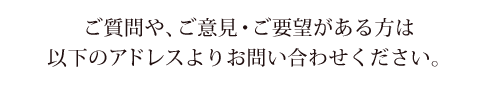 ご質問や、ご意見・ご要望がある方は、以下のアドレスよりお問い合わせください。